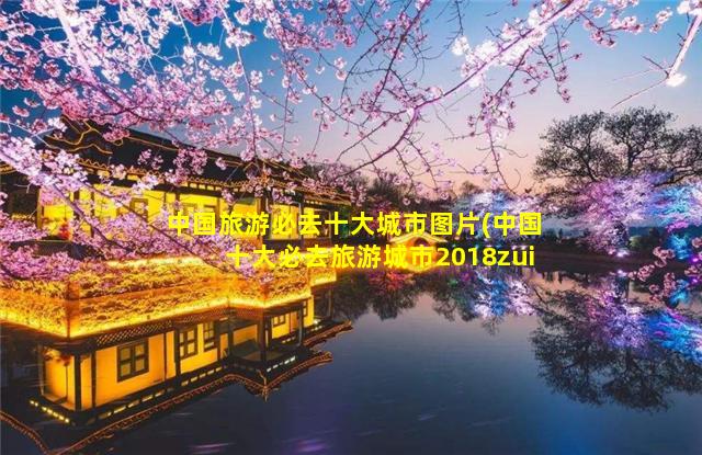 中国旅游必去十大城市图片(中国十大必去旅游城市2018zui新排行榜)