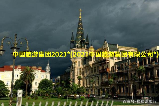 中国旅游集团2023*(2021中国旅游集团有限公司*)