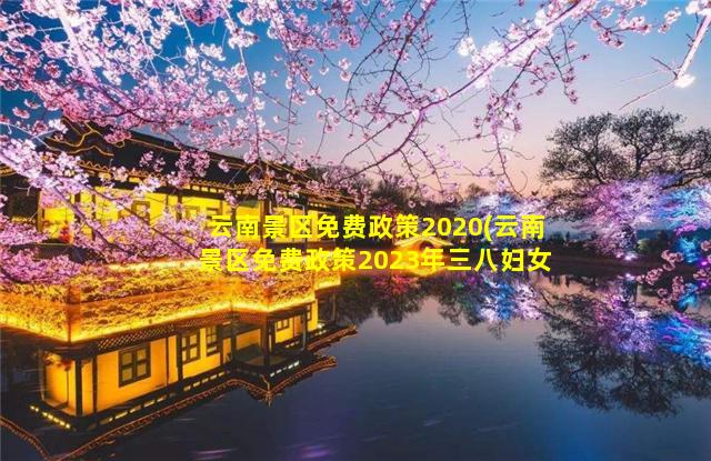 云南景区免费政策2020(云南景区免费政策2023年三八妇女节活动西游)