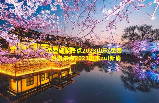 免费旅游景点2023山东(免费旅游景点2023山东zui新消息)