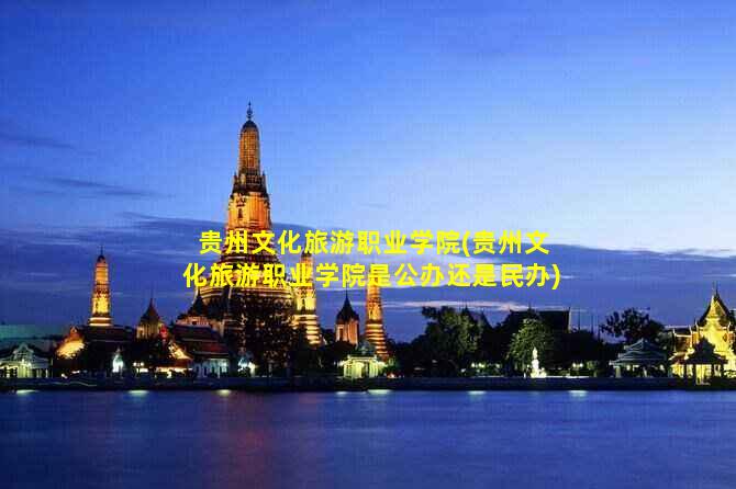 贵州文化旅游职业学院(贵州文化旅游职业学院是公办还是民办)